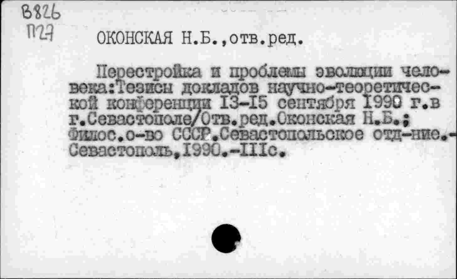 ﻿ыц>
пг?
ОКОНСКАЯ Н.Б.»отв.ред.
Перестройка и проблеш эволюции чело-века:Тозисы докладов научно-теоретической кои-еренции 13-15 сентября 1990 г.в г.Севастополе/Отв.ред.С'Коиская Н.Б.; Филос.о-во СССР.Севастодсльс1юе отд-ние.' Севастополь» 199О.-Шс.